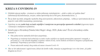 KRIZA S COVIDOM-19
 Globalni utjecaj medija - stvarnost se stalno prikazuje zastrašujućom - „strah u zraku već godinu dana“
(informacije/dezinformacije, zavjere, stalna upozorenja da će biti gore, ekonomska kriza...),
 Što je duže taj strah, nelagoda i tjeskoba zbog neizvjesnosti, anksioznost, prijetnja... velika je vjerovatnoća da će se
pojaviti i neki oblik traumatskog poremećaja,
 Ugrožene su one osobe koje su inače osjetljive i usmjerene na percepciju opasnosti u okolini (rigorozne mjere
i senzacije u medijima to podstiču),
 Istraživanje u Hrvatskoj (Nataša Jokić Begić i drugi, 2020 „Kako smo? Život u hrvatskoj u doba
korone“):
 Oko jedna trećina ispitanika doživljava pogoršanje,
 Pogoršanje je izraženije kod osoba koje su inače visoko osjetljive na signale potencijalne opasnosti i neugode, a
povezano je i s više stresnih događaja, uvjetima i stilom života, većim strahom od bolesti te brigama o posljedicama
pandemije. Pogoršanje je povezano sa strahom.
 Porast anksioznih smetnji zbog straha od zaraze virusom Covid -19.
 Ako se širi anksioznost i agresivnost, dolazi do čestih svađa, situacije se pogoršavaju i sve više ćemo „ići jedni
drugima na živce“,
 
