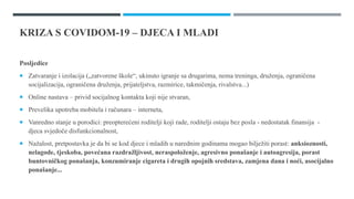 KRIZA S COVIDOM-19 – DJECA I MLADI
Posljedice
 Zatvaranje i izolacija („zatvorene škole“, ukinuto igranje sa drugarima, nema treninga, druženja, ograničena
socijalizacija, ograničena druženja, prijateljstva, razmirice, takmičenja, rivalstva...)
 Online nastava – privid socijalnog kontakta koji nije stvaran,
 Prevelika upotreba mobitela i računara – interneta,
 Vanredno stanje u porodici: preopterećeni roditelji koji rade, roditelji ostaju bez posla - nedostatak finansija -
djeca svjedoče disfunkcionalnost,
 Nažalost, pretpostavka je da bi se kod djece i mladih u narednim godinama mogao bilježiti porast: anksioznosti,
nelagode, tjeskoba, povećana razdražljivost, neraspoloženje, agresivno ponašanje i autoagresija, porast
buntovničkog ponašanja, konzumiranje cigareta i drugih opojnih sredstava, zamjena dana i noći, asocijalno
ponašanje...
 