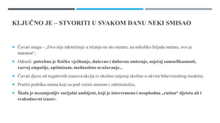 KLJUČNO JE – STVORITI U SVAKOM DANU NEKI SMISAO
 Čuvati snagu - „Ovo nije takmičenje u trčanju na sto metara, na nekoliko hiljada metara, ovo je
maraton“,
 Odrasli: potrebno je fizičko vježbanje, duševno i duhovno smirenje, osjećaj samoefikasnosti,
razvoj empatije, optimizam, međusobno uvažavanje...
 Čuvati djecu od negativnih izazova/akcija iz okoline (utjecaj okoline u okviru bihevioralnog modela),
 Pružiti podršku onima koji su pod većim stresom i zabrinutošću,
 Škola je nezamjenljiv socijalni ambijent, koji je istovremeno i neophodna „rutina“ djeteta ali i
svakodnevni izazov.
 