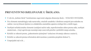 PREVENTIVNO DJELOVANJE U ŠѴ
 U okviru „kulture škole“ kontinuirano zagovarati odgojnu dimenziju škole – STALNO I SVUGDJE,
 Sve elemente metodologije rada nastavnika, stručnih saradnika i direktora usmjeriti prevashodno na
zaštitu i razvoj ličnosti djeteta (sva didaktičko-metodička uputstva trebaju biti u službi toga),
 Suzbijati nefunkcionalne elemente (ustaljeni načini rada, neprofesionalan odnos prema radu, suzbijati
amaterizam...) koji ugrožavaju razumijevanje osnovnih potreba i psihičkih stanja učenika,
 Kritički se odnositi prema „jednostranim rješenjima“ (relaciono shvatanje odnosa u nastavi),
 Kritički se odnositi prema reformskim aktivnostima („teatralno projektni diskurs“),
 Unaprijediti rad svih ...
 