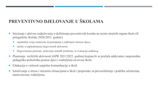 PREVENTIVNO DJELOVANJE U ŠѴ
 Iniciranje i aktivno sudjelovanje u definiranju preventivnih koraka na razini stručnih organa škole (II
polugodište školske 2020/2021. godine)
 zajednička vizija usmjerena na postupanje u najboljem interesu djece;
 učešće u implementaciji dogovorenih aktivnosti,
 blagovremeno praćenje, rješavanje nastalih problema, te evaluacija urađenog.
 Planiranje različitih aktivnosti (GPR 2021/2022. godina) kojima bi se pružala adekvatna i neposredna
pedagoško-psihološka pomoć djeci i roditeljima na nivou škole.
 Edukacija o važnosti uspješne komunikacije u školi.
 Istraživanje o stresu i stresnim sitiuacijama u školi i preporuke za prevazilaženje i podršku učenicima,
nastavnicima, roditeljima.
 