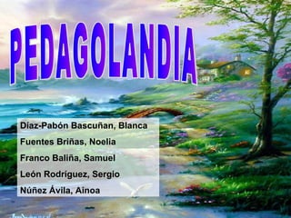 PEDAGOLANDIA Díaz-Pabón Bascuñan, Blanca Fuentes Briñas, Noelia Franco Baliña, Samuel León Rodríguez, Sergio Núñez Ávila, Ainoa 