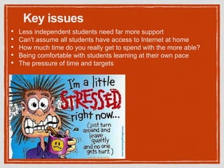 Key issues
• Less independent students need far more support
• Can't assume all students have access to Internet at home
• How much time do you really get to spend with the more able?
• Being comfortable with students learning at their own pace
• The pressure of time and targets
 