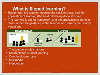 What is flipped learning?
• Rather than the teacher teaching the skills in class, and the
application of learning (the hard bit!) being done at home...
• The learning is set for homework, and the application is done in
class, under the guidance of the teacher who can correct, clarify,
model etc
• The teacher's role changes
• Differentiated student learning
• Own level, own pace
• Multimedia
• Independent
 