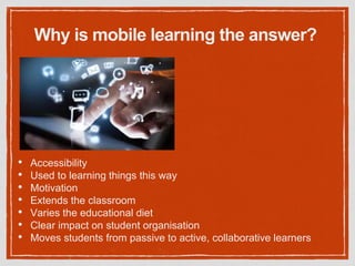 Why is mobile learning the answer?
• Accessibility
• Used to learning things this way
• Motivation
• Extends the classroom
• Varies the educational diet
• Clear impact on student organisation
• Moves students from passive to active, collaborative learners
 