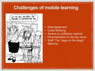 Challenges of mobile learning
• Disengagement
• Cyber-Bullying
• Access to unfiltered material
• Personalisation is the key issue
• Staff: The “sage on the stage”
dilemma
 