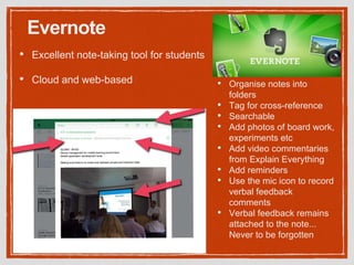Evernote
• Excellent note-taking tool for students
• Cloud and web-based • Organise notes into
folders
• Tag for cross-reference
• Searchable
• Add photos of board work,
experiments etc
• Add video commentaries
from Explain Everything
• Add reminders
• Use the mic icon to record
verbal feedback
comments
• Verbal feedback remains
attached to the note...
Never to be forgotten
 