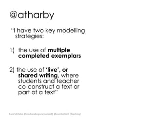 @atharby
“I have two key modelling
strategies:
1) the use of multiple
completed exemplars
2) the use of ‘live’, or
shared writing, where
students and teacher
co-construct a text or
part of a text”

Kate McCabe @mediaradarguru (subject) @evenbetterif (Teaching)

 