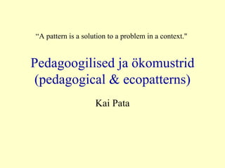 Pedagoogilised ja ökomustrid (pedagogical & ecopatterns) Kai Pata “ A  pattern is a solution to a problem in a context.&quot; 