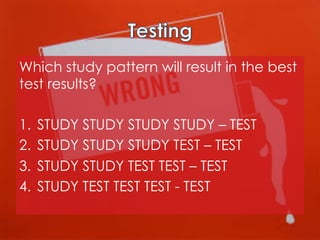Which study pattern will result in the best
test results?
1.  STUDY STUDY STUDY STUDY – TEST
2.  STUDY STUDY STUDY TEST – TEST
3.  STUDY STUDY TEST TEST – TEST
4.  STUDY TEST TEST TEST - TEST

 