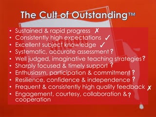 • 
• 
• 
• 
• 
• 
• 
• 
• 
• 

Sustained & rapid progress ✗
Consistently high expectations ✓
Excellent subject knowledge ✓
Systematic, accurate assessment ?

Well judged, imaginative teaching strategies ?

Sharply focused & timely support ?

Enthusiasm, participation & commitment ?

Resilience, confidence & independence ?

Frequent & consistently high quality feedback ✗
Engagement, courtesy, collaboration & ?

cooperation

 