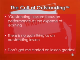 •  ‘Outstanding’ lessons focus on
performance at the expense of
learning
•  There is no such thing as an
outstanding lesson
•  Don’t get me started on lesson grades!

 