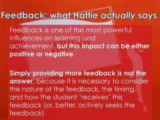 Feedback is one of the most powerful
influences on learning and
achievement, but this impact can be either
positive or negative.
Simply providing more feedback is not the
answer, because it is necessary to consider
the nature of the feedback, the timing,
and how the student ‘receives’ this
feedback (or, better, actively seeks the
feedback)

 