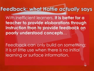 With inefficient learners, it is better for a
teacher to provide elaborations through
instruction than to provide feedback on
poorly understood concepts… 
Feedback can only build on something;
it is of little use when there is no initial
learning or surface information.

 