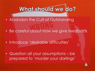 •  Abandon the Cult of Outstanding
•  Be careful about how we give feedback
•  Introduce ‘desirable difficulties’
•  Question all your assumptions – be
prepared to ‘murder your darlings’

 