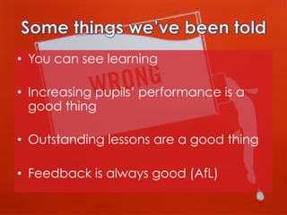 •  You can see learning
•  Increasing pupils’ performance is a
good thing
•  Outstanding lessons are a good thing
•  Feedback is always good (AfL)

 