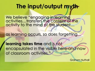 The input/output myth
We believe “engaging in learning
activities…transfers the content of the
activity to the mind of the student…
as learning occurs, so does forgetting…
learning takes time and is not
encapsulated in the visible here-and-now
of classroom activities.”
Graham Nuthall

 