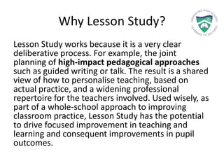 Why Lesson Study?
Lesson Study works because it is a very clear
deliberative process. For example, the joint
planning of high-impact pedagogical approaches
such as guided writing or talk. The result is a shared
view of how to personalise teaching, based on
actual practice, and a widening professional
repertoire for the teachers involved. Used wisely, as
part of a whole-school approach to improving
classroom practice, Lesson Study has the potential
to drive focused improvement in teaching and
learning and consequent improvements in pupil
outcomes.
 