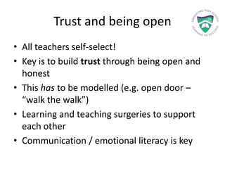 Trust and being open
• All teachers self-select!
• Key is to build trust through being open and
honest
• This has to be modelled (e.g. open door –
“walk the walk”)
• Learning and teaching surgeries to support
each other
• Communication / emotional literacy is key
 