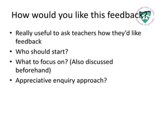 How would you like this feedback?
• Really useful to ask teachers how they’d like
feedback
• Who should start?
• What to focus on? (Also discussed
beforehand)
• Appreciative enquiry approach?
 