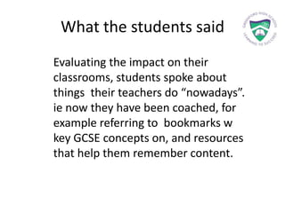 What the students said
Evaluating the impact on their
classrooms, students spoke about
things their teachers do “nowadays”.
ie now they have been coached, for
example referring to bookmarks w
key GCSE concepts on, and resources
that help them remember content.
 