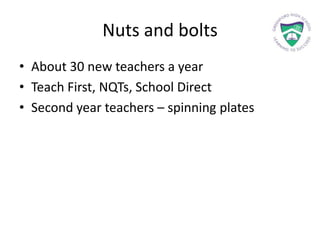 Nuts and bolts
• About 30 new teachers a year
• Teach First, NQTs, School Direct
• Second year teachers – spinning plates
 