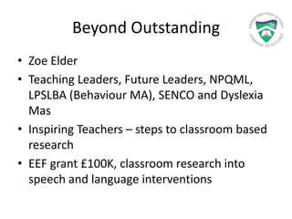 Beyond Outstanding
• Zoe Elder
• Teaching Leaders, Future Leaders, NPQML,
LPSLBA (Behaviour MA), SENCO and Dyslexia
Mas
• Inspiring Teachers – steps to classroom based
research
• EEF grant £100K, classroom research into
speech and language interventions
 