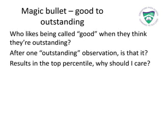 Magic bullet – good to
outstanding
Who likes being called “good” when they think
they’re outstanding?
After one “outstanding” observation, is that it?
Results in the top percentile, why should I care?
 
