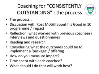 Coaching for “CONSISTENTLY
OUTSTANDING” : the process
• The process…
• Discussion with Ross McGill about his Good in 10
programme / impact
• Reflection: what worked with previous coachees?
Interviews and questionnaires
• Reading and research
• Considering what the outcomes could be to
implement a ‘package’ / offering
• How do you measure impact?
• Time spent with each coachee?
• What should I do that will work best?
 