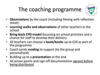 The coaching programme
• Observations by the coach (including filming with reflection
sheet)
• Learning walks and observations of other teachers in the
school
• Bring-back CPD model focussing on school priorities and a
chance for staff to develop their delivery
• All teachers can choose a book/books up to £20 as part of
the programme
• Coach sends reading to support (to the group and
personalised)
• Building up to a presentation at the end
• All action points and sign-off documentation agreed before
being distributed
 
