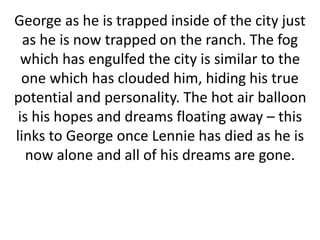 George as he is trapped inside of the city just
as he is now trapped on the ranch. The fog
which has engulfed the city is similar to the
one which has clouded him, hiding his true
potential and personality. The hot air balloon
is his hopes and dreams floating away – this
links to George once Lennie has died as he is
now alone and all of his dreams are gone.
 