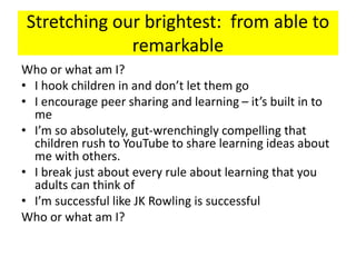 Stretching our brightest: from able to
remarkable
Who or what am I?
• I hook children in and don’t let them go
• I encourage peer sharing and learning – it’s built in to
me
• I’m so absolutely, gut-wrenchingly compelling that
children rush to YouTube to share learning ideas about
me with others.
• I break just about every rule about learning that you
adults can think of
• I’m successful like JK Rowling is successful
Who or what am I?
 