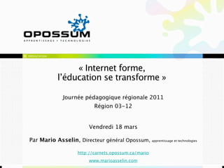 PRÉSENTATION




                    « Internet forme,
               l’éducation se transforme »

                Journée pédagogique régionale 2011
                             Région 03-12


                          Vendredi 18 mars

Par Mario Asselin, Directeur général Opossum, apprentissage et technologies

                     http://carnets.opossum.ca/mario
                          www.marioasselin.com
 