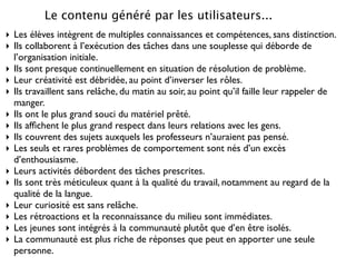 Le contenu généré par les utilisateurs...
‣ Les élèves intègrent de multiples connaissances et compétences, sans distinction.
‣ Ils collaborent à l’exécution des tâches dans une souplesse qui déborde de
  l’organisation initiale.
‣ Ils sont presque continuellement en situation de résolution de problème.
‣ Leur créativité est débridée, au point d’inverser les rôles.
‣ Ils travaillent sans relâche, du matin au soir, au point qu’il faille leur rappeler de
  manger.
‣ Ils ont le plus grand souci du matériel prêté.
‣ Ils afﬁchent le plus grand respect dans leurs relations avec les gens.
‣ Ils couvrent des sujets auxquels les professeurs n’auraient pas pensé.
‣ Les seuls et rares problèmes de comportement sont nés d’un excès
  d’enthousiasme.
‣ Leurs activités débordent des tâches prescrites.
‣ Ils sont très méticuleux quant à la qualité du travail, notamment au regard de la
  qualité de la langue.
‣ Leur curiosité est sans relâche.
‣ Les rétroactions et la reconnaissance du milieu sont immédiates.
‣ Les jeunes sont intégrés à la communauté plutôt que d’en être isolés.
‣ La communauté est plus riche de réponses que peut en apporter une seule
  personne.
 