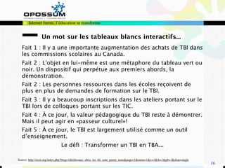 Internet forme, l’éducation se transforme


                Un mot sur les tableaux blancs interactifs...
  Fait 1 : Il y a une importante augmentation des achats de TBI dans
  les commissions scolaires au Canada.
  Fait 2 : L'objet en lui-même est une métaphore du tableau vert ou
  noir. Un dispositif qui perpétue aux premiers abords, la
  démonstration.
  Fait 2 : Les personnes ressources dans les écoles reçoivent de
  plus en plus de demandes de formation sur le TBI.
  Fait 3 : Il y a beaucoup inscriptions dans les ateliers portant sur le
  TBI lors de colloques portant sur les TIC.
  Fait 4 : À ce jour, la valeur pédagogique du TBI reste à démontrer.
  Mais il peut agir en «passeur culturel»!
  Fait 5 : À ce jour, le TBI est largement utilisé comme un outil
  d’enseignement.
                              Le déﬁ : Transformer un TBI en TBA...

Source: http://recit.org/index.php?blog=1&title=aux_abris_les_tbi_sont_parmi_nous&page=1&more=1&c=1&tb=1&pb=1&disp=single
                                                                                                                            16
 