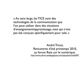 « Au sens large, les TICE sont des
technologies de la communication que
l’on peut utiliser dans des situations
d’enseignement/apprentissage, mais qui n’ont
pas été conçues spéciﬁquement pour cela. »


                        André Tricot,
               Rencontres d’été printemps 2010,
               au forum Retz sur le numérique.
             http://www.cahiers-pedagogiques.com/spip.php?article6997
 