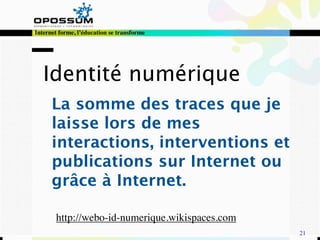 Internet forme, l’éducation se transforme




   Identité numérique
      La somme des traces que je
      laisse lors de mes
      interactions, interventions et
      publications sur Internet ou
      grâce à Internet.

       http://webo-id-numerique.wikispaces.com
                                                 21
 