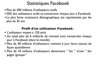 Statistiques Facebook
• Plus de 500 millions d’utilisateurs actifs
• 50% des utilisateurs actifs se connectent chaque jour à Facebook
• La plus forte croissance démographique est représentée par les
    plus de 35 ans

                 Proﬁl d’un utilisateur Facebook :
•   L’utilisateur moyen a 120 amis
•   Au total, plus de 6 milliards de minutes sont consacrées chaque
    jour à Facebook (dans le monde)
•   Plus de 40 millions d’utilisateurs mettent à jour leurs statuts de
    façon quotidienne
•   Plus de 10 millions d’utilisateurs deviennent ” fan ” d’une ” fan
    pages /groupe “
 