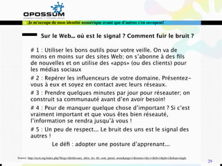 Je m'occupe de mon identité numérique avant que d'autres s'en occupent!


                Sur le Web... où est le signal ? Comment fuir le bruit ?

         # 1 : Utiliser les bons outils pour votre veille. On va de
         moins en moins sur des sites Web; on s’abonne à des ﬁls
         de nouvelles et on utilise des «apps» (ou des clients) pour
         les médias sociaux
         # 2 : Repérer les inﬂuenceurs de votre domaine. Présentez-
         vous à eux et soyez en contact avec leurs réseaux.
         # 3 : Prendre quelques minutes par jour pour réseauter; on
         construit sa communauté avant d’en avoir besoin!
         # 4 : Peur de manquer quelque chose d’important ? Si c’est
         vraiment important et que vous êtes bien réseauté,
         l’information se rendra jusqu’à vous !
         # 5 : Un peu de respect... Le bruit des uns est le signal des
         autres !
                  Le déﬁ : adopter une posture d’apprenant...

Source: http://recit.org/index.php?blog=1&title=aux_abris_les_tbi_sont_parmi_nous&page=1&more=1&c=1&tb=1&pb=1&disp=single
                                                                                                                            29
 