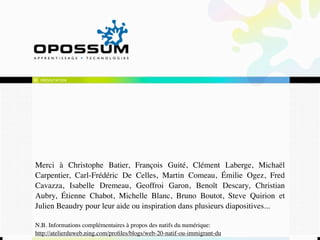PRÉSENTATION




Merci à Christophe Batier, François Guité, Clément Laberge, Michaël
Carpentier, Carl-Frédéric De Celles, Martin Comeau, Émilie Ogez, Fred
Cavazza, Isabelle Dremeau, Geoffroi Garon, Benoît Descary, Christian
Aubry, Étienne Chabot, Michelle Blanc, Bruno Boutot, Steve Quirion et
Julien Beaudry pour leur aide ou inspiration dans plusieurs diapositives...

N.B. Informations complémentaires à propos des natifs du numérique:
http://atelierduweb.ning.com/proﬁles/blogs/web-20-natif-ou-immigrant-du
 