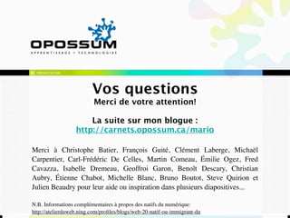 PRÉSENTATION




                         Vos questions
                          Merci de votre attention!

                      La suite sur mon blogue :
                  http://carnets.opossum.ca/mario

Merci à Christophe Batier, François Guité, Clément Laberge, Michaël
Carpentier, Carl-Frédéric De Celles, Martin Comeau, Émilie Ogez, Fred
Cavazza, Isabelle Dremeau, Geoffroi Garon, Benoît Descary, Christian
Aubry, Étienne Chabot, Michelle Blanc, Bruno Boutot, Steve Quirion et
Julien Beaudry pour leur aide ou inspiration dans plusieurs diapositives...

N.B. Informations complémentaires à propos des natifs du numérique:
http://atelierduweb.ning.com/proﬁles/blogs/web-20-natif-ou-immigrant-du
 