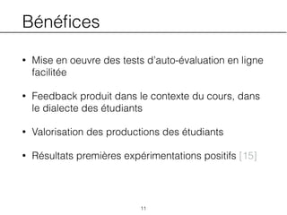 Bénéﬁces
• Mise en oeuvre des tests d’auto-évaluation en ligne
facilitée
• Feedback produit dans le contexte du cours, dans
le dialecte des étudiants
• Valorisation des productions des étudiants
• Résultats premières expérimentations positifs [15]
11
 