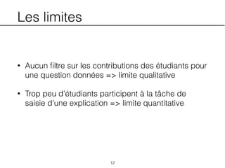 Les limites
• Aucun ﬁltre sur les contributions des étudiants pour
une question données => limite qualitative
• Trop peu d’étudiants participent à la tâche de
saisie d’une explication => limite quantitative
12
 