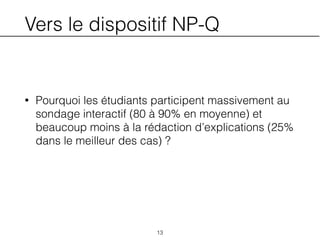 Vers le dispositif NP-Q
• Pourquoi les étudiants participent massivement au
sondage interactif (80 à 90% en moyenne) et
beaucoup moins à la rédaction d’explications (25%
dans le meilleur des cas) ?
13
 