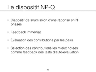 Le dispositif NP-Q
• Dispositif de soumission d’une réponse en N
phases
• Feedback immédiat
• Évaluation des contributions par les pairs
• Sélection des contributions les mieux notées
comme feedback des tests d’auto-évaluation
16
 