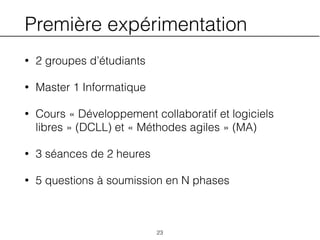 Première expérimentation
• 2 groupes d’étudiants
• Master 1 Informatique
• Cours « Développement collaboratif et logiciels
libres » (DCLL) et « Méthodes agiles » (MA)
• 3 séances de 2 heures
• 5 questions à soumission en N phases
23
 
