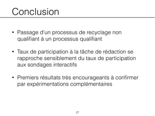 Conclusion
• Passage d’un processus de recyclage non
qualiﬁant à un processus qualiﬁant
• Taux de participation à la tâche de rédaction se
rapproche sensiblement du taux de participation
aux sondages interactifs
• Premiers résultats très encourageants à conﬁrmer
par expérimentations complémentaires
27
 