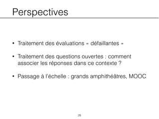 Perspectives
• Traitement des évaluations « défaillantes »
• Traitement des questions ouvertes : comment
associer les réponses dans ce contexte ?
• Passage à l’échelle : grands amphithéâtres, MOOC
28
 