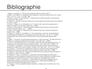 Bibliographie
1. Biggs, J. and Tang, C.: Teaching for quality learning at university. (2011).
2. Black, P. and Wiliam, D.: Assessment and Classroom Learning, Assess. Educ. Princ. Policy
Pract., vol. 5, no. 1, pp. 7–74, Mar. 1998.
3. Boud, D., Cohen, R., and Sampson, J.: Peer learning in higher education: Learning from
and with each other, (2014).
4. Caldwell, J.: Clickers in the large classroom: Current research and best-practice tips, CBELife
Sci. Educ., (2007).
5. Dochy, F., Segers, M., and Sluijsmans, D.: The use of self-, peer and co-assessment in
higher education: A review, Stud. High. Educ., (1999).
6. Gauci, S. and Dantas, A.: Promoting student-centered active learning in lectures with a
personal response system, Adv. …, (2009).
7. Hattie, J. and Jaeger, R.: Assessment and classroom learning: A deductive approach,
Assess. Educ., (1998).
8. Higgins, R., Hartley, P., and Skelton, A.: The conscientious consumer: reconsidering the
role of assessment feedback in student learning, Stud. High. Educ., vol. 27, no. 1, (2002).
9. IMS Global Learning Consortium: IMS Question & Test Interoperability Speciﬁcation.
(2012).
10. Miller, T.: Formative computer-based assessment in higher education: The effectiveness of
feedback in supporting student learning, Assess. Eval. High. Educ., (2009).
11. Nicol, D. and Macfarlane-Dick, D.: Formative assessment and self-regulated learning : A
model and seven principles of good feedback practice ., Stud. High. Educ., (2006) 1–19.
12. Ricketts, C. and Wilks, S.: Improving student performance through computer-based
assessment: Insights from recent research, Assess. Eval. High. Educ., vol. 27, no. 5, (2002).
13. Scouller, K.: The inﬂuence of assessment method on students’ learning approaches:
Multiple choice question examination versus assignment essay, High. Educ., (1998).
14. Shaffer, D. and Collura, M.: Evaluating the effectiveness of a personal response system in
the classroom, Teach. Psychol., (2009).
15. Silvestre, F., Vidal, P., and Broisin, J.: Génération semi-automatique de tests d’auto-
évaluation pourvus de feedback résultant de la prise de notes collaborative, conférence des
Technologies de l'Information et de la Communication pour l'Enseignement, (2014).
16. Silvestre, F., Vidal, P., and Broisin, J.: Tsaap-Notes--An Open Micro-blogging Tool for
Collaborative Notetaking during Face-to-Face Lectures, International Conference on
Advanced Learning Technologies (ICALT), (2014).
17. Topping, K.: Peer assessment between students in colleges and universities, Rev. Educ.
Res., (1998).
 