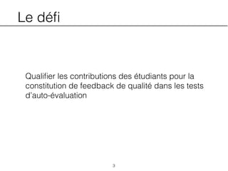 Le déﬁ
Qualiﬁer les contributions des étudiants pour la
constitution de feedback de qualité dans les tests
d’auto-évaluation
3
 